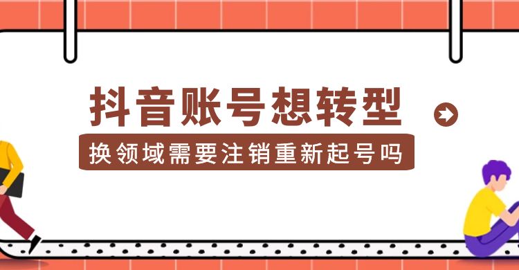 抖音账号想转型  换领域需要注销重新起号吗？